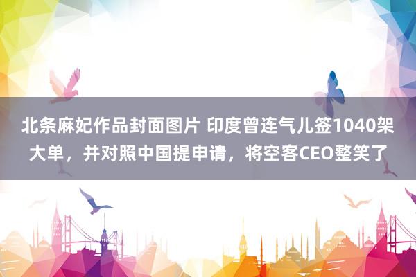 北条麻妃作品封面图片 印度曾连气儿签1040架大单，并对照中国提申请，将空客CEO整笑了