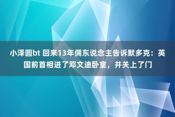 小泽圆bt 回来13年佣东说念主告诉默多克：英国前首相进了邓文迪卧室，并关上了门