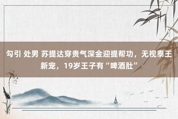 勾引 处男 苏提达穿贵气深金迎提帮功，无视泰王新宠，19岁王子有“啤酒肚”