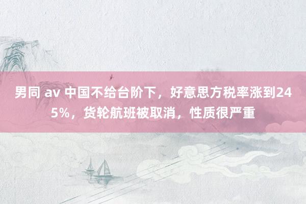 男同 av 中国不给台阶下，好意思方税率涨到245%，货轮航班被取消，性质很严重