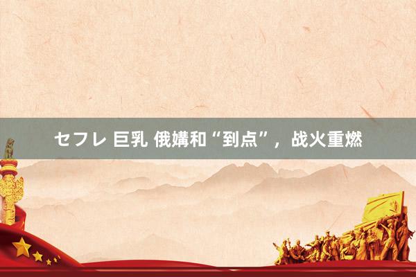 セフレ 巨乳 俄媾和“到点”，战火重燃