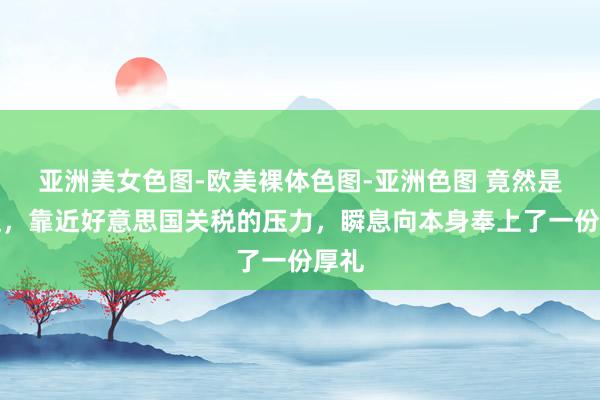 亚洲美女色图-欧美裸体色图-亚洲色图 竟然是莫迪，靠近好意思国关税的压力，瞬息向本身奉上了一份厚礼