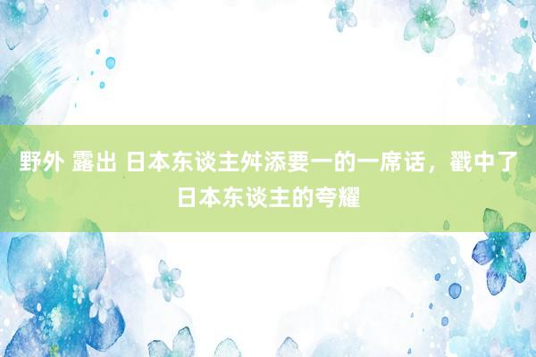 野外 露出 日本东谈主舛添要一的一席话，戳中了日本东谈主的夸耀