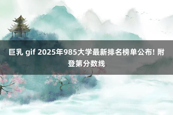 巨乳 gif 2025年985大学最新排名榜单公布! 附登第分数线