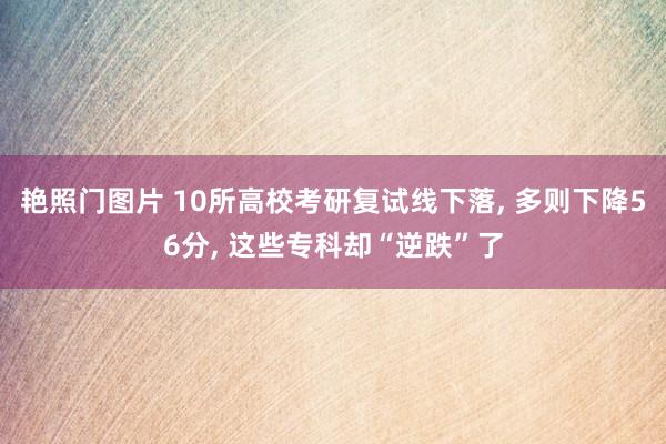 艳照门图片 10所高校考研复试线下落, 多则下降56分, 这些专科却“逆跌”了
