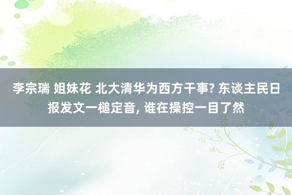 李宗瑞 姐妹花 北大清华为西方干事? 东谈主民日报发文一槌定音, 谁在操控一目了然