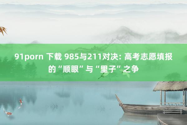 91porn 下载 985与211对决: 高考志愿填报的“顺眼”与“里子”之争