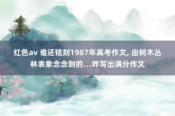 红色av 谁还铭刻1987年高考作文, 由树木丛林表象念念到的…咋写出满分作文
