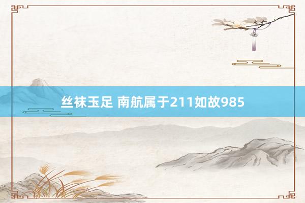 丝袜玉足 南航属于211如故985