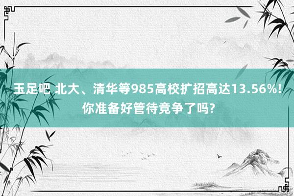 玉足吧 北大、清华等985高校扩招高达13.56%! 你准备好管待竞争了吗?