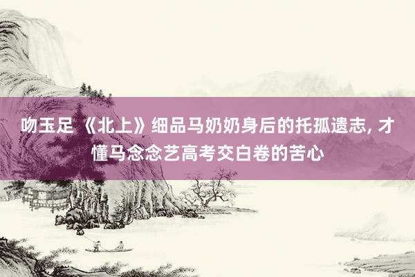 吻玉足 《北上》细品马奶奶身后的托孤遗志, 才懂马念念艺高考交白卷的苦心