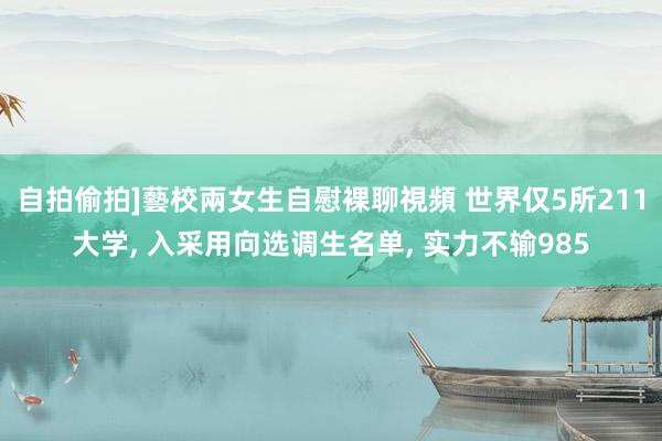 自拍偷拍]藝校兩女生自慰裸聊視頻 世界仅5所211大学, 入采用向选调生名单, 实力不输985