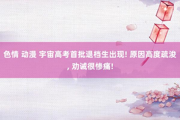 色情 动漫 宇宙高考首批退档生出现! 原因高度疏浚, 劝诫很惨痛!