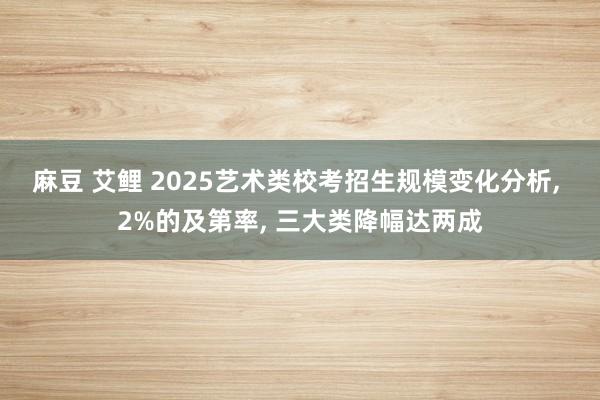 麻豆 艾鲤 2025艺术类校考招生规模变化分析, 2%的及第率, 三大类降幅达两成