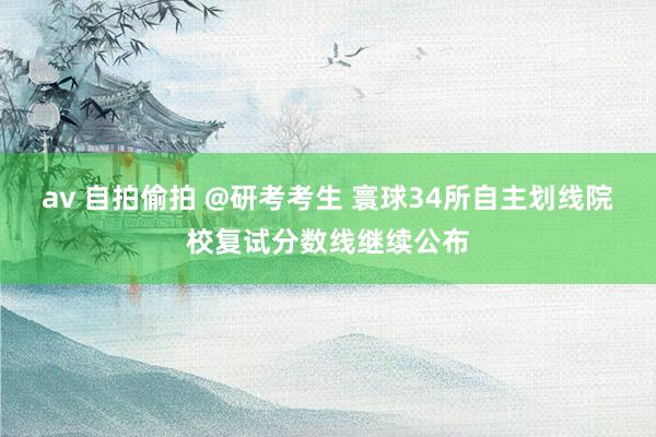 av 自拍偷拍 @研考考生 寰球34所自主划线院校复试分数线继续公布