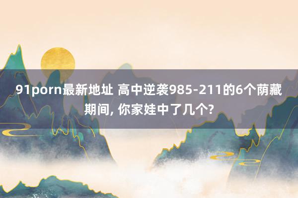 91porn最新地址 高中逆袭985-211的6个荫藏期间, 你家娃中了几个?