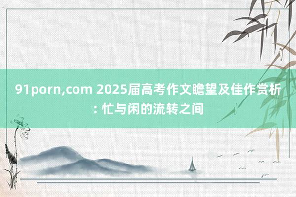 91porn,com 2025届高考作文瞻望及佳作赏析: 忙与闲的流转之间