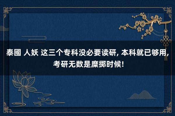泰國 人妖 这三个专科没必要读研, 本科就已够用, 考研无数是糜掷时候!