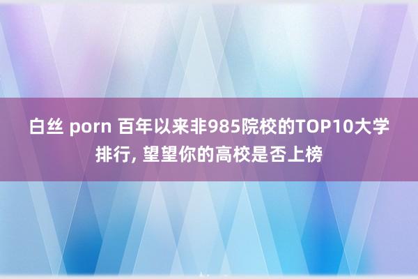 白丝 porn 百年以来非985院校的TOP10大学排行, 望望你的高校是否上榜