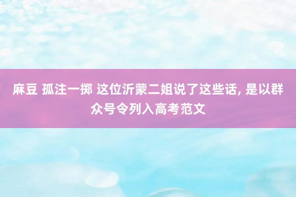 麻豆 孤注一掷 这位沂蒙二姐说了这些话, 是以群众号令列入高考范文
