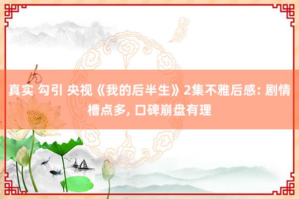 真实 勾引 央视《我的后半生》2集不雅后感: 剧情槽点多, 口碑崩盘有理