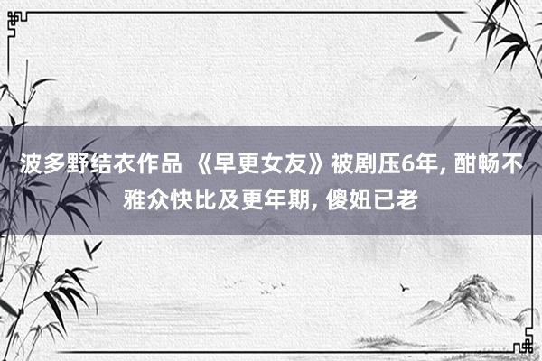 波多野结衣作品 《早更女友》被剧压6年, 酣畅不雅众快比及更年期, 傻妞已老