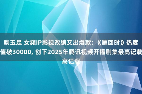 吻玉足 女频IP影视改编又出爆款: 《雁回时》热度值破30000, 创下2025年腾讯视频开播剧集最高记载