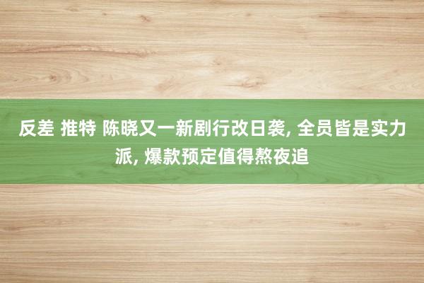 反差 推特 陈晓又一新剧行改日袭, 全员皆是实力派, 爆款预定值得熬夜追