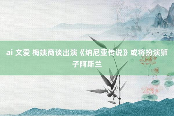 ai 文爱 梅姨商谈出演《纳尼亚传说》或将扮演狮子阿斯兰