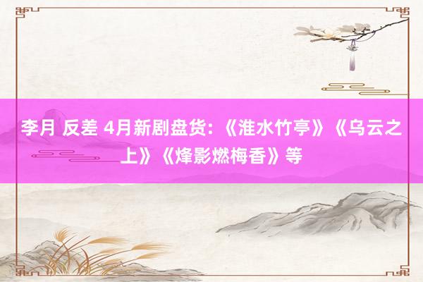 李月 反差 4月新剧盘货: 《淮水竹亭》《乌云之上》《烽影燃梅香》等