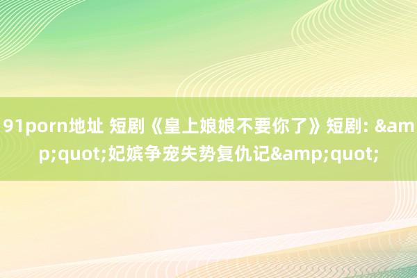 91porn地址 短剧《皇上娘娘不要你了》短剧: &quot;妃嫔争宠失势复仇记&quot;