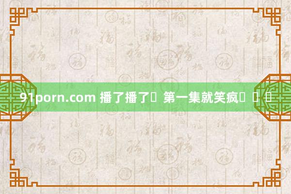 91porn.com 播了播了❗第一集就笑疯❗❗❗