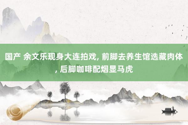 国产 余文乐现身大连拍戏, 前脚去养生馆选藏肉体, 后脚咖啡配烟显马虎