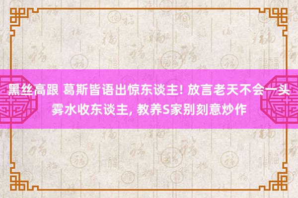 黑丝高跟 葛斯皆语出惊东谈主! 放言老天不会一头雾水收东谈主, 教养S家别刻意炒作