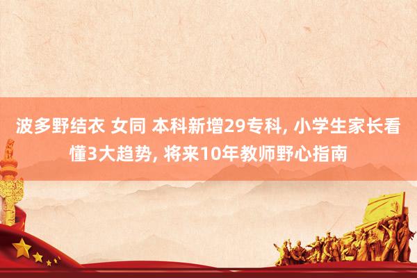 波多野结衣 女同 本科新增29专科, 小学生家长看懂3大趋势, 将来10年教师野心指南