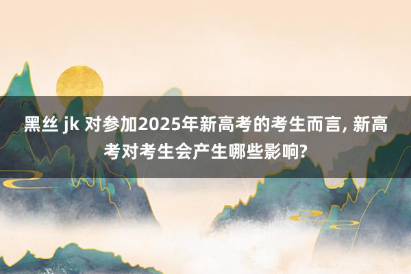 黑丝 jk 对参加2025年新高考的考生而言, 新高考对考生会产生哪些影响?