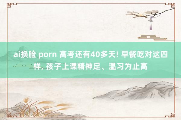 ai换脸 porn 高考还有40多天! 早餐吃对这四样, 孩子上课精神足、温习为止高