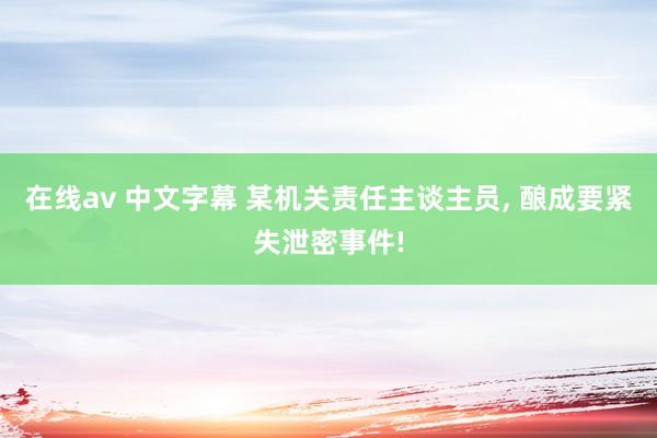在线av 中文字幕 某机关责任主谈主员, 酿成要紧失泄密事件!