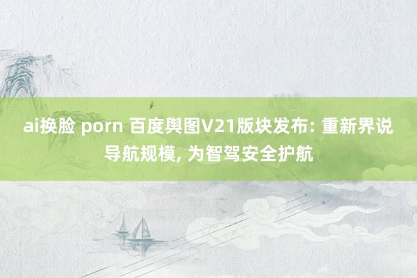 ai换脸 porn 百度舆图V21版块发布: 重新界说导航规模, 为智驾安全护航