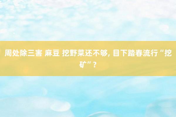 周处除三害 麻豆 挖野菜还不够, 目下踏春流行“挖矿”?
