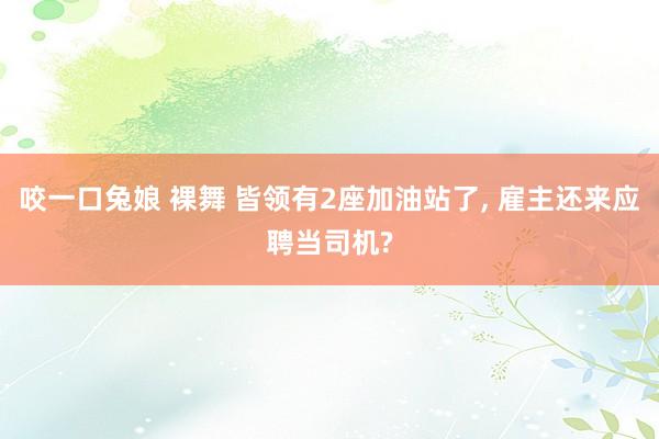 咬一口兔娘 裸舞 皆领有2座加油站了, 雇主还来应聘当司机?