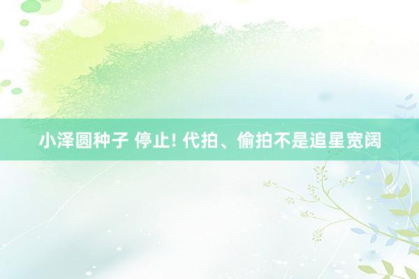 小泽圆种子 停止! 代拍、偷拍不是追星宽阔