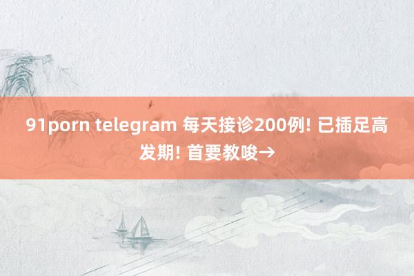 91porn telegram 每天接诊200例! 已插足高发期! 首要教唆→