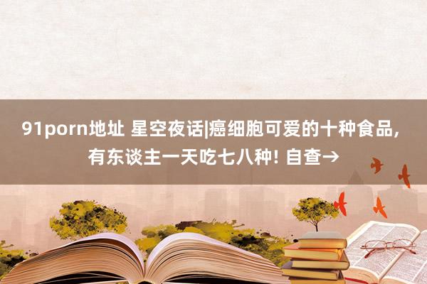 91porn地址 星空夜话|癌细胞可爱的十种食品, 有东谈主一天吃七八种! 自查→