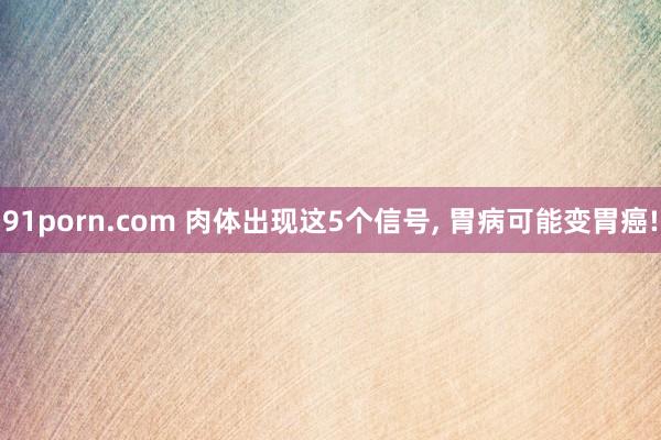 91porn.com 肉体出现这5个信号, 胃病可能变胃癌!