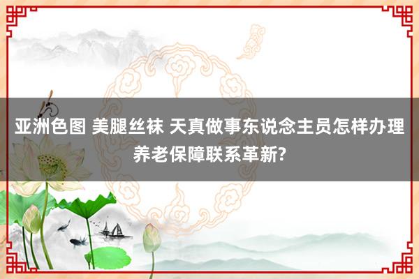亚洲色图 美腿丝袜 天真做事东说念主员怎样办理养老保障联系革新?