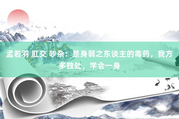 孟若羽 肛交 吵杂：是身弱之东谈主的毒药，我方多独处，学会一身