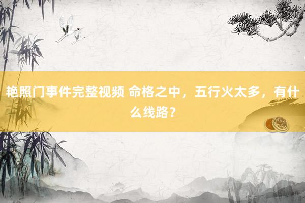 艳照门事件完整视频 命格之中，五行火太多，有什么线路？