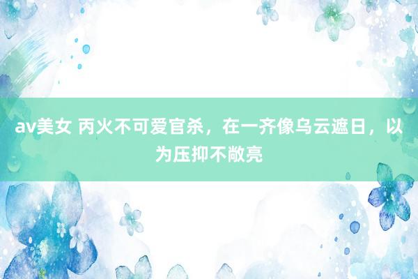 av美女 丙火不可爱官杀，在一齐像乌云遮日，以为压抑不敞亮