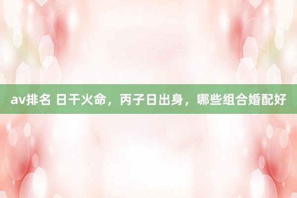 av排名 日干火命，丙子日出身，哪些组合婚配好